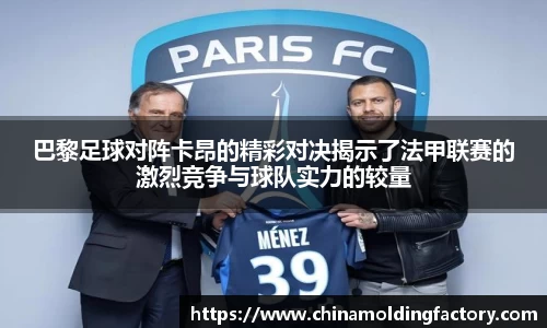 巴黎足球对阵卡昂的精彩对决揭示了法甲联赛的激烈竞争与球队实力的较量